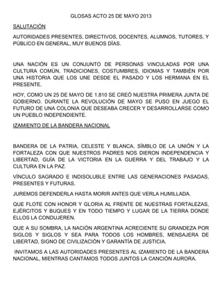 GLOSAS ACTO 25 DE MAYO 2013
SALUTACIÓN
AUTORIDADES PRESENTES, DIRECTIVOS, DOCENTES, ALUMNOS, TUTORES, Y
PÚBLICO EN GENERAL, MUY BUENOS DÍAS.
UNA NACIÓN ES UN CONJUNTO DE PERSONAS VINCULADAS POR UNA
CULTURA COMÚN, TRADICIONES, COSTUMBRES, IDIOMAS Y TAMBIÉN POR
UNA HISTORIA QUE LOS UNE DESDE EL PASADO Y LOS HERMANA EN EL
PRESENTE.
HOY, COMO UN 25 DE MAYO DE 1.810 SE CREÓ NUESTRA PRIMERA JUNTA DE
GOBIERNO. DURANTE LA REVOLUCIÓN DE MAYO SE PUSO EN JUEGO EL
FUTURO DE UNA COLONIA QUE DESEABA CRECER Y DESARROLLARSE COMO
UN PUEBLO INDEPENDIENTE.
IZAMIENTO DE LA BANDERA NACIONAL
BANDERA DE LA PATRIA, CELESTE Y BLANCA, SÍMBLO DE LA UNIÓN Y LA
FORTALEZA CON QUE NUESTROS PADRES NOS DIERON INDEPENDENCIA Y
LIBERTAD, GUÍA DE LA VICTORIA EN LA GUERRA Y DEL TRABAJO Y LA
CULTURA EN LA PAZ.
VÍNCULO SAGRADO E INDISOLUBLE ENTRE LAS GENERACIONES PASADAS,
PRESENTES Y FUTURAS.
JUREMOS DEFENDERLA HASTA MORIR ANTES QUE VERLA HUMILLADA.
QUE FLOTE CON HONOR Y GLORIA AL FRENTE DE NUESTRAS FORTALEZAS,
EJÉRCITOS Y BUQUES Y EN TODO TIEMPO Y LUGAR DE LA TIERRA DONDE
ELLOS LA CONDUJEREN.
QUE A SU SOMBRA, LA NACIÓN ARGENTINA ACRECIENTE SU GRANDEZA POR
SIGLOS Y SIGLOS Y SEA PARA TODOS LOS HOMBRES, MENSAJERA DE
LIBERTAD, SIGNO DE CIVILIZACIÓN Y GARANTÍA DE JUSTICIA.
INVITAMOS A LAS AUTORIDADES PRESENTES AL IZAMIENTO DE LA BANDERA
NACIONAL, MIENTRAS CANTAMOS TODOS JUNTOS LA CANCIÓN AURORA.
 