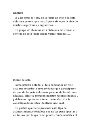 Número
El 2 de abril de 1982 es la fecha de inicio de esta
dolorosa guerra que marcó para siempre la vida de
muchos argentinos y argentinas….
Un grupo de alumnos de 1 ciclo nos mostrarán el
sentido de esta fecha desde varias miradas…..
Cierre de acto
Como habrán notado, el hilo conductor de este
acto fue recordar a esos soldados que participaron
de una de las más dolorosas guerras de las últimas
décadas. Ellos se merecen nuestro reconocimiento ,
y debemos aprender a tener memoria para ir
consolidando nuestra identidad nacional.
Un pueblo que tiene presente este tipo de
acontecimientos fortalece sus raíces para apostar a
un futuro que tenga como pilares fundamentales el
 