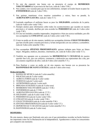 7. En este día especial, nos honra con su presencia el cuerpo de BOMBEROS
VOLUNTARIOS de la provincia de San Luis. (sala de 3 años T.M.).
8. Nos cuidan y nos vacunan para que no nos enfermemos, siempre seviciales hacen su paso las
ENFERMERAS (sala de 3 años T.M.).
9. Son quienes mantienen vivas nuestras costumbres y raíces, hace su pasada, la
AGRUPACIÓN GAUCHA. (sala de 3 años T.T.)
10. Luciendo orgullosos el uniforme hacen su paso los SOLDADOS, centinelas de la patria.
(sala de 4 años color verde T.M.).
11. Siempre atentos para informarnos sobre todos los acontecimientos que suceden en nuestra
provincia y el mundo, desfilan por esta avenida los PERIODISTAS (sala de 4 años color
verde T.M.).
12. El Cine nos traslada a mundos impensados, imaginarios o bien nos acerca realidades, por ello
nos acompañan los CINEASTAS. (sala de 4 años color verde T.M.).
13. Como no podía ser de otra manera, también nos acompañan distintas COLECTIVIDADES,
que han crecido junto a nuestra provincia y la han enriquecido con sus culturas y costumbres.
(sala de 4 años color amarilla T.M.).
14. Nos acompañan JÓVENES PROFESIONALES, quienes trabajan para forjar un futuro
mejor. Abogados, médicos, docentes, veterinarios, etc. (sala de 4 años color verde T.T.).
15. También nos agasajan con su presencia los DEPORTISTAS Y CICLISTAS de nuestro
querido San Luis, que con esfuerzo, constancia y dedicación nos representan día a día, por
eso estamos orgullosos de ellos. (sala de 4 años color amarilla T.T.).
16. Para finalizar y como no podía ser de otra manera, nos honran con su presencia las
BASTONERAS DE SANTA CECILIA. (sala de 5 años color rosa).
Orden del desfile:
1. BANDA DE MÚSICA (sala de 5 color amarilla)
2. POLICÍAS (sala de 5 color verde)
3. AGRICULTORES (sala de 5 color verde)
4. TURISTAS (sala de 5 color azul)
5. ASTRÓNOMOS (sala de 5 color azul)
6. BRIGADA ECOLÓGICA (sala de 5 color rosa)
7. BOMBEROS VOLUNTARIOS (sala de 3 T.M.)
8. ENFERMERAS (sala de 3 T.M.)
9. AGRUPACIÓN GAUCHA (sala de 3 T.T.)
10. SOLDADOS (sala de 4 color verde T.M.)
11. PERIODISTAS (sala de 4 color verde T.M.)
12. CINEASTAS (sala de 4 color verde T.M.)
13. COLECTIVIDADES (sala de 4 color amarilla T.M.)
14. JÓVENES PROFESIONALES (sala de 4 color verde T.T.)
15. DEPORTISTAS Y CICLISTAS (sala de 4 color amarilla T.T.)
16. BASTONERAS (sala de 5 color rosa)
DESPEDIDA
De esta manera, damos por finalizado este acto con el que pretendimos recordar un hecho histórico
tan importante como fue la Declaración de la Independencia. Agradecemos a todos los concurrentes
por compartir este momento.
 