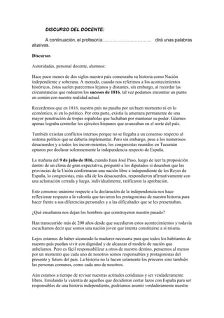 DISCURSO DEL DOCENTE:
A continuación, el profesor/a:………………………….. dirá unas palabras
alusivas.
Discursos
Autoridades, personal docente, alumnos:
Hace poco menos de dos siglos nuestro país comenzaba su historia como Nación
independiente y soberana. A menudo, cuando nos referimos a los acontecimientos
históricos, éstos suelen parecernos lejanos y distantes, sin embargo, al recordar las
circunstancias que rodearon los sucesos de 1816, tal vez podamos encontrar un punto
en común con nuestra realidad actual.
Recordemos que en 1816, nuestro país no pasaba por un buen momento ni en lo
económico, ni en lo político. Por otra parte, existía la amenaza permanente de una
mayor penetración de tropas españolas que luchaban por mantener su poder. Güemes
apenas lograba controlar los ejércitos hispanos que avanzaban en el norte del país.
También existían conflictos internos porque no se llegaba a un consenso respecto al
sistema político que se debería implementar. Pero sin embargo, pese a los numerosos
desacuerdos y a todos los inconvenientes, los congresistas reunidos en Tucumán
optaron por declarar solemnemente la independencia respecto de España.
La mañana del 9 de julio de l816, cuando Juan José Paso, luego de leer la proposición
dentro de un clima de gran expectativa, preguntó a los diputados si deseaban que las
provincias de la Unión conformaran una nación libre e independiente de los Reyes de
España, lo congresistas, más allá de los desacuerdos, respondieron afirmativamente con
una aclamación cerrada y luego, individualmente, ratificaron la aprobación.
Este consenso unánime respecto a la declaración de la independencia nos hace
reflexionar respecto a la valentía que tuvieron los protagonistas de nuestra historia para
hacer frente a sus diferencias personales y a las dificultades que se les presentaban.
¿Qué enseñanza nos dejan los hombres que construyeron nuestro pasado?
Han transcurrido más de 200 años desde que sucedieron estos acontecimientos y todavía
escuchamos decir que somos una nación joven que intenta constituirse a sí misma.
Lejos estamos de haber alcanzado la madurez necesaria para que todos los habitantes de
nuestro país puedan vivir con dignidad y de alcanzar el modelo de nación que
anhelamos. Pero es fácil responsabilizar a otros de nuestro destino, pensemos al menos
por un momento que cada uno de nosotros somos responsables y protagonistas del
presente y futuro del país. La historia no la hacen solamente los próceres sino también
las personas comunes, como cada uno de nosotros.
Aún estamos a tiempo de revisar nuestras actitudes cotidianas y ser verdaderamente
libres. Emulando la valentía de aquellos que decidieron cortar lazos con España para ser
responsables de una historia independiente, podríamos asumir verdaderamente nuestro
 