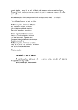 propio destino y construir un país solidario, más honesto, más responsable y justo.
Porque la Patria es algo más que un concepto abstracto, es algo que creamos día a día,
entre todos.
Recordemos para finalizar algunas estrofas de un poema de Jorge Luis Borges:
“La patria, amigos , es un acto perpetuo
Nadie es la patria, pero todos debemos
Ser dignos del antiguo juramento
Que prestaron aquellos caballeros
De ser, lo ignoraban, argentinos.
Somos el porvenir de esos varones,
La justificación de aquellos muertos.
Nuestro deber es la gloriosa carga
Que a nuestra sombra legan esas sombras
Que debemos salvar.
Nadie es la patria, pero todos lo somos.
Arda en mi pecho y en el vuestro, incesante,
Ese límpido fuego misterioso.
Muchas gracias.
PALABRAS DEL ALUMN@:
A continuación, alumnos de …tercer año.. leerán el poema
Independencia esperada.
Escuchémoslos atentamente.
 