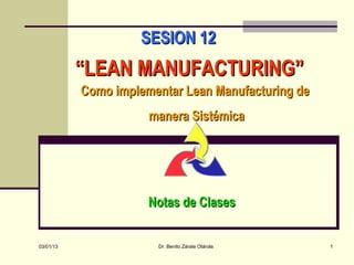 SESION 12
           “LEAN MANUFACTURING”
           Como implementar Lean Manufacturing de
                      manera Sistémica




                      Notas de Clases


03/01/13               Dr. Benito Zárate Otárola    1
 