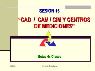 SESION 15
           “CAD / CAM / CIM Y CENTROS
                DE MEDICIONES”




                  Notas de Clases

03/01/13             Dr. Benito Zárate Otárola   1
 