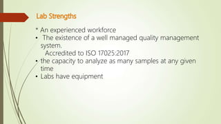 * An experienced workforce
• The existence of a well managed quality management
system.
Accredited to ISO 17025:2017
• the capacity to analyze as many samples at any given
time
• Labs have equipment
 