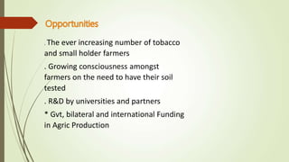 . The ever increasing number of tobacco
and small holder farmers
. Growing consciousness amongst
farmers on the need to have their soil
tested
. R&D by universities and partners
* Gvt, bilateral and international Funding
in Agric Production
 