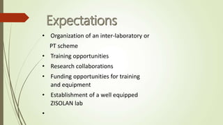 • Organization of an inter-laboratory or
PT scheme
• Training opportunities
• Research collaborations
• Funding opportunities for training
and equipment
• Establishment of a well equipped
ZISOLAN lab
•
 