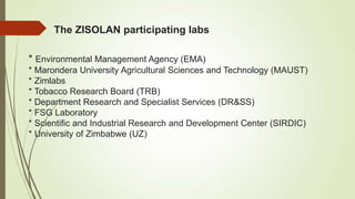 The ZISOLAN participating labs
* Environmental Management Agency (EMA)
* Marondera University Agricultural Sciences and Technology (MAUST)
* Zimlabs
* Tobacco Research Board (TRB)
* Department Research and Specialist Services (DR&SS)
* FSG Laboratory
* Scientific and Industrial Research and Development Center (SIRDIC)
* University of Zimbabwe (UZ)
 