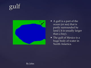 gulf

                    A gulf is a part of the
                     ocean (or sea) that is
                     partly surrounded by
                     land ( it is usually larger
                     than a bay).
                    The gulf of Mexico is a
                     huge body of water in
                     North America.




       By John
 