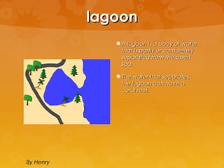 lagoon
               A lagoon is a body of water
                that is partly or completely
                separated from the open
                sea.

               The water that separates
                the lagoon can have a
                coral reef.




By Henry
 