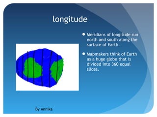 longitude
                    Meridians of longitude run
                     north and south along the
                     surface of Earth.

                    Mapmakers think of Earth
                     as a huge globe that is
                     divided into 360 equal
                     slices.




By Annika
 
