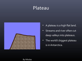 Plateau


                 • A plateau is a high flat land.
                 • Streams and river often cut
                   deep valleys into plateaus.
                 • The world’s biggest plateau
                   is in Antarctica.




By Nikolas
 
