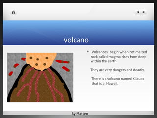volcano
              Volcanoes begin when hot melted
              rock called magma rises from deep
              within the earth.

              They are very dangers and deadly.

              There is a volcano named Kilauea
              that is at Hawaii.




  By Matteo
 
