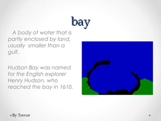 bay
  A body of water that is
partly enclosed by land,
usually smaller than a
gulf.

Hudson Bay was named
for the English explorer
Henry Hudson, who
reached the bay in 1610.




 By Trevor
 