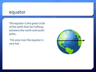 equator

The equator is the great circle
of the earth that lies halfway
between the north and south
poles.

The area near the equator is
very hot.
 