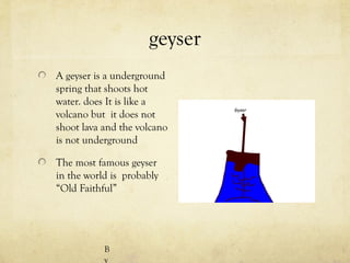 geyser
A geyser is a underground
spring that shoots hot
water. does It is like a
volcano but it does not
shoot lava and the volcano
is not underground

The most famous geyser
in the world is probably
“Old Faithful”




           B
           y
 