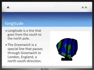 longitude
 Longitudeis a line that
 goes from the south to
 the north pole.
 TheGreenwich is a
 special line that passes
 through Greenwich in
 London, England, a
 north-south direction.

                        By Chris
 