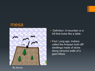 mesa
            Definition :A mountain or a
            hill that looks like a table .

            Fact: Long ago, Indians
             called the Anasazi built cliff
             dwellings made of stone
             along canyons walls of a
             giant Mesa.




By Sunny
 