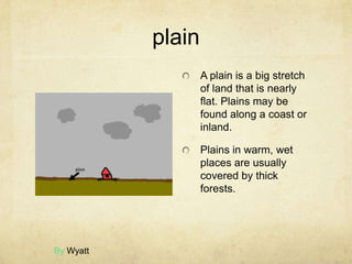 plain
                   A plain is a big stretch
                   of land that is nearly
                   flat. Plains may be
                   found along a coast or
                   inland.

                   Plains in warm, wet
                   places are usually
                   covered by thick
                   forests.




By Wyatt
 