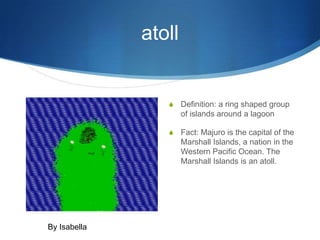atoll


                     Definition: a ring shaped group
                      of islands around a lagoon

                     Fact: Majuro is the capital of the
                      Marshall Islands, a nation in the
                      Western Pacific Ocean. The
                      Marshall Islands is an atoll.




By Isabella
 
