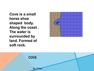 Cove is a small
horse shoe
shaped body.
Along the coast .
The water is
surrounded by
land. Formed of
soft rock.


          COVE

             By Ethan
 