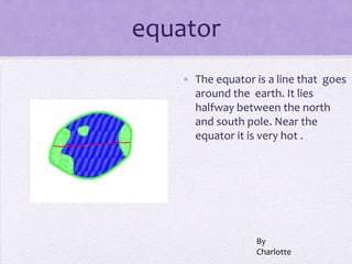 equator
   • The equator is a line that goes
     around the earth. It lies
     halfway between the north
     and south pole. Near the
     equator it is very hot .




                 By
                 Charlotte
 