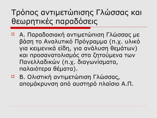 Τρόπος αντιμετώπισης Γλώσσας και
θεωρητικές παραδόσεις
 Α. Παραδοσιακή αντιμετώπιση Γλώσσας με
βάση το Αναλυτικό Πρόγραμμα (π.χ. υλικό
για κειμενικά είδη, για ανάλυση θεμάτων)
και προσανατολισμός στα ζητούμενα των
Πανελλαδικών (π.χ. διαγωνίσματα,
παλαιότερα θέματα).
 Β. Ολιστική αντιμετώπιση Γλώσσας,
απομάκρυνση από αυστηρό πλαίσιο Α.Π.
 