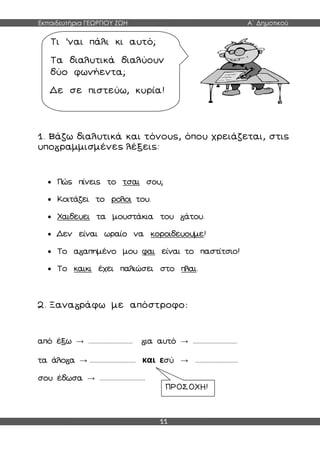 Εκπαιδευτήρια ΓΕΩΡΓΙΟΥ ΖΩΗ Α΄ Δημοτικού
11
1. Βάζω διαλυτικά και τόνους, όπου χρειάζεται, στις
υπο ραμμισμένες λέξεις:
 Πώς πίνεις το τσαι σου;
 Κοιτάζει το ρολοι του.
 Χαιδευει τα μουστάκια του άτου.
 Δεν είναι ωραίο να κοροιδευουμε!
 Το α απημένο μου φαι είναι το παστίτσιο!
 Το καικι έχει παλιώσει στο πλαι.
2. Ξανα ράφω με απόστροφο:
από έξω → .............................. ια αυτό → ..............................
τα άλο α → ............................... και εσύ → .............................
σου έδωσα → ...............................
Τι ’ναι πάλι κι αυτό;
Τα διαλυτικά διαλύουν
δύο φωνήεντα;
Δε σε πιστεύω, κυρία!
ΠΡΟΣΟΧΗ!
 