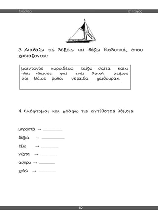 Γλώσσα Ε΄ τεύχος
12
3. Δια άζω τις λέξεις και άζω διαλυτικά, όπου
χρειάζονται:
4. Σκέφτομαι και ράφω τις αντίθετες λέξεις:
μπροστά → ..........................
δεξιά → ...............................
έξω → ........................
νύχτα → .......................
άσπρο → ......................
ελώ → .........................
μαιντανός κοροιδεύω ταίζω σαίτα καίκι
πλάι πλαινός φαί τσάι λαική μαιμού
σόι Μάιος ρολόι νεράιδα αιδουράκι
 