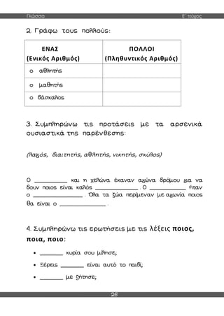 Γλώσσα Ε΄ τεύχος
26
2. Γράφω τους πολλούς:
ΕΝΑΣ
(Ενικός Αριθμός)
ΠΟΛΛΟΙ
(Πληθυντικός Αριθμός)
ο αθλητής
ο μαθητής
ο δάσκαλος
3. Συμπληρώνω τις προτάσεις με τα αρσενικά
ουσιαστικά της παρένθεσης:
(λα ός, διαιτητής, αθλητής, νικητής, σκύλος)
Ο __________ και η χελώνα έκαναν α ώνα δρόμου ια να
δουν ποιος είναι καλός _____________ . Ο ___________ ήταν
ο _______________ . Όλα τα ζώα περίμεναν με α ωνία ποιος
θα είναι ο ______________ .
4. Συμπληρώνω τις ερωτήσεις με τις λέξεις ποιος,
ποια, ποιο:
 _______ κυρία σου μίλησε;
 Ξέρεις _______ είναι αυτό το παιδί;
 _______ με ζήτησε;
 