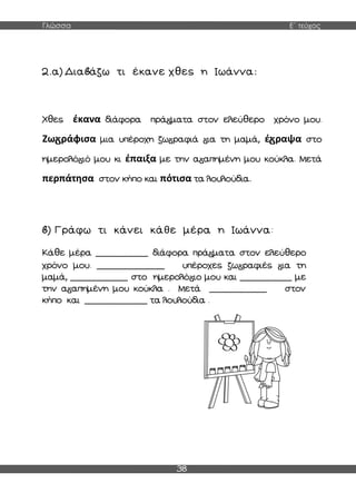Γλώσσα Ε΄ τεύχος
38
2.α) Δια άζω τι έκανε χθες η Ιωάννα:
Χθες έκανα διάφορα πρά ματα στον ελεύθερο χρόνο μου.
Ζω ράφισα μια υπέροχη ζω ραφιά ια τη μαμά, έ ραψα στο
ημερολό ιό μου κι έπαιξα με την α απημένη μου κούκλα. Μετά
περπάτησα στον κήπο και πότισα τα λουλούδια.
) Γράφω τι κάνει κάθε μέρα η Ιωάννα:
Κάθε μέρα __________ διάφορα πρά ματα στον ελεύθερο
χρόνο μου. _____________ υπέροχες ζω ραφιές ια τη
μαμά, ___________ στο ημερολό ιο μου και __________ με
την α απημένη μου κούκλα . Μετά ___________ στον
κήπο και ____________ τα λουλούδια .
 