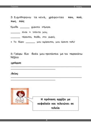 Γλώσσα Ε΄ τεύχος
4
3. Συμπληρώνω τα κενά, ράφοντας που, πού,
πως, πώς:
Έμαθα _______ ύρισες σήμερα.
_______ είναι η τσάντα μου;
_______ πέρασες, Φοί ο, στο χωριό;
 Το δώρο _______ μου α όρασες, μου άρεσε πολύ!
5. Γράφω δύο δικές μου προτάσεις με τις παρακάτω
λέξεις:
( ράμμα)
______________________________________________________________
_______________________________________
(θείος)
______________________________________________________________
_______________________________________
Η πρόταση αρχίζει με
κεφαλαίο και τελειώνει σε
τελεία.
 