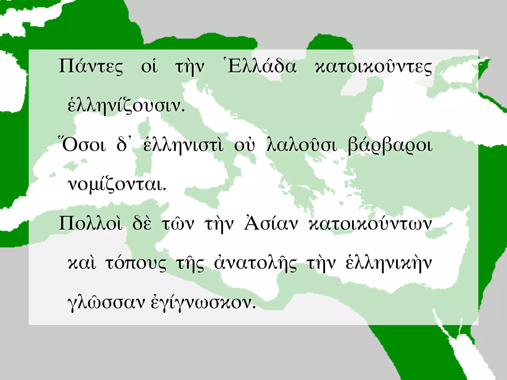 Πολλοὶ ἄνθρωποι ἐν τῇ οἰκουμένῃ
ἑλληνίζουσιν.
Ὅσοι δ᾽ ἑλληνιστὶ οὐ λαλοῦσι
βάρβαροι νομίζονται.
Πάντες οἱ τὴν Ἑλλάδα κατοικοῦντες
ἑλληνίζουσιν.
Ὅσοι δ᾽ ἑλληνιστὶ οὐ λαλοῦσι βάρβαροι
νομίζονται.
Πολλοὶ δὲ τῶν τὴν Ἀσίαν κατoικούντων
καὶ τόπους τῆς ἀνατολῆς τὴν ἑλληνικὴν
γλῶσσαν ἐγίγνωσκον.
 
