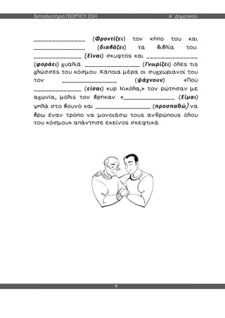 Εκπαιδευτήρια ΓΕΩΡΓΙΟΥ ΖΩΗ Α΄ Δημοτικού
9
______________ (Φροντίζει) τον κήπο του και
______________ (δια άζει) τα ι λία του.
_____________ (Είναι) σκυφτός και ______________
(φοράει) υαλιά. _______________ (Γνωρίζει) όλες τις
λώσσες του κόσμου. Κάποια μέρα οι συ χωριανοί του
τον _______________ (ψάχνουν). «Πού
_____________ (είσαι) κυρ Νικόλα;» τον ρώτησαν με
α ωνία, μόλις τον ρήκαν. «______________ (Είμαι)
ψηλά στο ουνό και _______________ (προσπαθώ) να
ρω έναν τρόπο να μονοιάσω τους ανθρώπους όλου
του κόσμου» απάντησε εκείνος σκεφτικά.
 