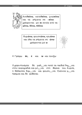Γλώσσα ΣΤ΄ τεύχος
12
4. Γράφω αι, ε και ω και τονίζω:
Ο ερο-Κοσμάς δε μαλ__νει ποτέ τα παιδιά.Πη __νει
στην ακρο ιαλιά και μπ__νει στη άρκα του. Συχνά,
η θάλασσα θυμ__νει και φουσκ__νει. Εκείνος μ__νει
ήρεμος και δε φο άται.
Ανε αίνω, κατε αίνω, μικραίνω
και τα ρήματα σε –αίνω
ράφονται με αι εκτός από τα :
μένω, δένω, πλένω.
Θυμώνω, φουσκώνω, κρυώνω
και όλα τα ρήματα σε –ώνω
ράφονται με ω.
 