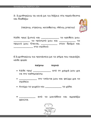 Εκπαιδευτήρια ΓΕΩΡΓΙΟΥ ΖΩΗ Α΄ Δημοτικού
13
5. Συμπληρώνω τα κενά με τις λέξεις τής παρένθεσης
και δια άζω:
(παίρνω, στρώνω, κατε αίνω, πλένω, μπαίνω)
Κάθε πρωί ξυπνώ και ____________ το κρε άτι μου.
___________ το πρόσωπό μου και ___________ το
πρωινό μου. Έπειτα, ___________ στον δρόμο και
_____________ στο σχολικό.
6.Συμπληρώνω τις προτάσεις με το ρήμα που ταιριάζει
κάθε φορά:
παίρνω περνώ
 Κάθε πρωί ____________ από τη ια ιά μου ια
να την καλημερίσω.
 ____________ την τσάντα μου και φεύ ω ια το
σχολείο.
 Ανοί ω το ψυ είο και ___________ το άλα.
 ___________ από το μανά ικο και α οράζω
φρούτα.
 
