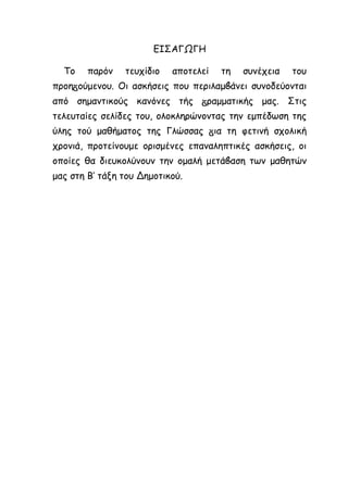 ΕΙΣΑΓΩΓΗ
Το παρόν τευχίδιο αποτελεί τη συνέχεια του
προη ούμενου. Οι ασκήσεις που περιλαμ άνει συνοδεύονται
από σημαντικούς κανόνες τής ραμματικής μας. Στις
τελευταίες σελίδες του, ολοκληρώνοντας την εμπέδωση της
ύλης τού μαθήματος της Γλώσσας ια τη φετινή σχολική
χρονιά, προτείνουμε ορισμένες επαναληπτικές ασκήσεις, οι
οποίες θα διευκολύνουν την ομαλή μετά αση των μαθητών
μας στη Β’ τάξη του Δημοτικού.
 