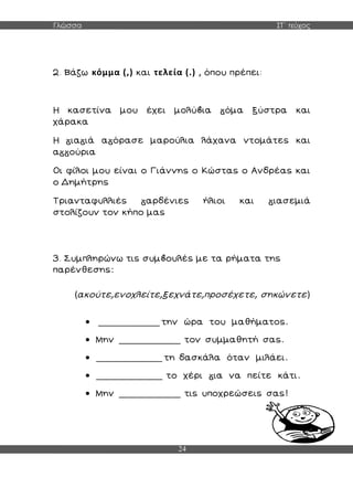 Γλώσσα ΣΤ΄ τεύχος
24
2. Βάζω κόμμα (,) και τελεία (.) , όπου πρέπει:
Η κασετίνα μου έχει μολύ ια όμα ξύστρα και
χάρακα
Η ια ιά α όρασε μαρούλια λάχανα ντομάτες και
α ούρια
Οι φίλοι μου είναι ο Γιάννης ο Κώστας ο Ανδρέας και
ο Δημήτρης
Τριανταφυλλιές αρδένιες ήλιοι και ιασεμιά
στολίζουν τον κήπο μας
3. Συμπληρώνω τις συμ ουλές με τα ρήματα της
παρένθεσης:
(ακούτε,ενοχλείτε,ξεχνάτε,προσέχετε, σηκώνετε)
 _____________ την ώρα του μαθήματος.
 Μην _____________ τον συμμαθητή σας.
 ______________ τη δασκάλα όταν μιλάει.
 ______________ το χέρι ια να πείτε κάτι.
 Μην _____________ τις υποχρεώσεις σας!
 