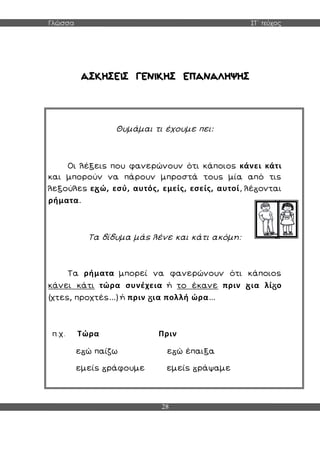 Γλώσσα ΣΤ΄ τεύχος
28
Θυμάμαι τι έχουμε πει:
Οι λέξεις που φανερώνουν ότι κάποιος κάνει κάτι
και μπορούν να πάρουν μπροστά τους μία από τις
λεξούλες ε ώ, εσύ, αυτός, εμείς, εσείς, αυτοί, λέ ονται
ρήματα.
Τα δίδυμα μάς λένε και κάτι ακόμη:
Τα ρήματα μπορεί να φανερώνουν ότι κάποιος
κάνει κάτι τώρα συνέχεια ή το έκανε πριν ια λί ο
(χτες, προχτές...) ή πριν ια πολλή ώρα...
π.χ. Τώρα Πριν
ε ώ παίζω ε ώ έπαιξα
εμείς ράφουμε εμείς ράψαμε
 
