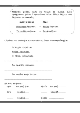 Γλώσσα ΣΤ΄ τεύχος
30
1.Γράφω πιο σύντομα τις προτάσεις, όπως στο παράδει μα:
Ο λα ός κοιμάται
Αυτός κοιμάται.
Η πάπια κολυμπάει.
……………………………………………………………………………………
Το τραπέζι έσπασε.
……………………………………………………………………………………
Τα παιδιά κοιμούνται.
……………………………………………………………………………………
2.Κλίνω το ρήμα:
ε ώ κουράζομαι εμείς κουραζ...............
εσύ κουράζ........ ............ κουράζ...............
............ κουράζ........ αυτοί ...........................
Μερικές φορές, αντί να πούμε το όνομα ενός
πρά ματος, ζώου ή προσώπου, λέμε άλλες λέξεις που
λέ ονται αντωνυμίες.
αντί να πούμε λέμε
Ο Γιώρ ος έρχεται. → Αυτός έρχεται.
Τα παιδιά παίζουν. → Αυτά παίζουν.
 