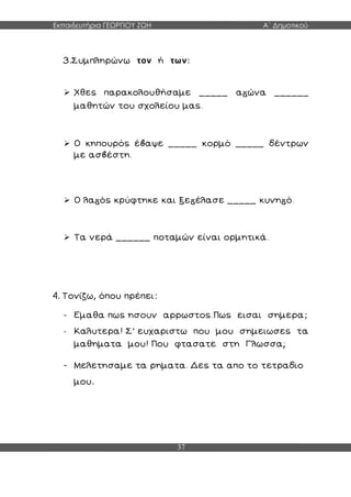 Εκπαιδευτήρια ΓΕΩΡΓΙΟΥ ΖΩΗ Α΄ Δημοτικού
37
3.Συμπληρώνω τον ή των:
 Χθες παρακολουθήσαμε _____ α ώνα ______
μαθητών του σχολείου μας.
 Ο κηπουρός έ αψε _____ κορμό _____ δέντρων
με ασ έστη.
 Ο λα ός κρύφτηκε και ξε έλασε _____ κυνη ό.
 Τα νερά ______ ποταμών είναι ορμητικά.
4. Τονίζω, όπου πρέπει:
- Εμαθα πως ησουν αρρωστος.Πως εισαι σημερα;
- Καλυτερα! Σ’ ευχαριστω που μου σημειωσες τα
μαθηματα μου! Που φτασατε στη Γλωσσα;
- Μελετησαμε τα ρηματα. Δες τα απο το τετραδιο
μου.
 