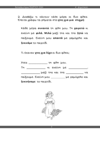 Εκπαιδευτήρια ΓΕΩΡΓΙΟΥ ΖΩΗ Α΄ Δημοτικού
3
2. Δια άζω τι κάνουν κάθε μέρα οι δυο φίλες.
Έπειτα ράφω τα ρήματα στο χτες ια μια στι μή:
Κάθε μέρα συναντώ τη φίλη μου. Τη χαιρετώ κι
εκείνη με φιλά. Μιλώ μαζί της και της ζητώ να
παίξουμε. Εκείνη μου απαντά με χαμό ελο και
ξεκινάμε το παιχνίδι.
Τι έκαναν χτες ια λί ο οι δυο φίλες;
Χτες ______________ τη φίλη μου.
Τη ______________ κι εκείνη με ______________.
______________ μαζί της και της _____________ να
παίξουμε. Εκείνη μου ______________ με χαμό ελο και
ξεκινήσαμε το παιχνίδι.
 