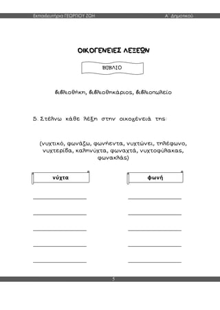 Εκπαιδευτήρια ΓΕΩΡΓΙΟΥ ΖΩΗ Α΄ Δημοτικού
5
ι λιοθήκη, ι λιοθηκάριος, ι λιοπωλείο
5. Στέλνω κάθε λέξη στην οικο ένειά της:
(νυχτικό, φωνάζω, φωνήεντα, νυχτώνει, τηλέφωνο,
νυχτερίδα, καληνύχτα, φωναχτά, νυχτοφύλακας,
φωνακλάς)
________________ ________________
________________ ________________
________________ ________________
________________ ________________
________________ ________________
ΒΙΒΛΙΟ
νύχτα φωνή
 