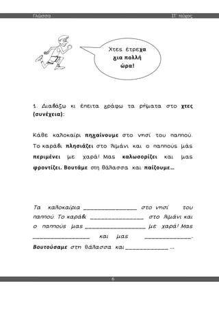 Γλώσσα ΣΤ΄ τεύχος
6
1. Δια άζω κι έπειτα ράφω τα ρήματα στο χτες
(συνέχεια):
Κάθε καλοκαίρι πη αίνουμε στο νησί του παππού.
Το καρά ι πλησιάζει στο λιμάνι και ο παππούς μάς
περιμένει με χαρά! Μας καλωσορίζει και μας
φροντίζει. Βουτάμε στη θάλασσα και παίζουμε…
Τα καλοκαίρια _______________ στο νησί του
παππού. Το καρά ι _______________ στο λιμάνι και
ο παππούς μας _________________ με χαρά! Μας
________________ και μας _____________.
Βουτούσαμε στη θάλασσα και ____________ ...
Χτες έτρεχα
ια πολλή
ώρα!
 