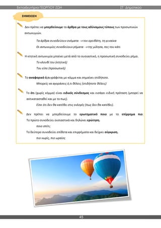 Εκπαιδευτήρια ΓΕΩΡΓΙΟΥ ΖΩΗ ΣΤ΄ Δημοτικού
45
ΣΗΜΕΙΩΣΗ
Δεν πρέπει να μπερδεύουμε τα άρθρα με τους αδύναμους τύπους των προσωπικών
αντωνυμιών.
Τα άρθρα συνοδεύουν ονόματα → τον ορειβάτη, τη γυναίκα
Οι αντωνυμίες συνοδεύουν ρήματα → της μίλησα, πες του κάτι
Η κτητική αντωνυμία μπαίνει μετά από το ουσιαστικό, η προσωπική συνοδεύει ρήμα.
Το κλουβί του (κτητική)
Του είπε (προσωπική)
Το αναφορικό ό,τι γράφεται με κόμμα και σημαίνει οτιδήποτε.
Μπορείς να αγοράσεις ό,τι θέλεις (οτιδήποτε θέλεις)
Το ότι (χωρίς κόμμα) είναι ειδικός σύνδεσμος και εισάγει ειδική πρόταση (μπορεί να
αντικατασταθεί και με το πως).
Είπε ότι δεν θα κατέβει στις εκλογές (πως δεν θα κατέβει).
Δεν πρέπει να μπερδεύουμε το ερωτηματικό ποιο με το επίρρημα πιο.
Το πρώτο συνοδεύει ουσιαστικά και δηλώνει ερώτηση.
ποιο σπίτι;
Το δεύτερο συνοδεύει επίθετα και επιρρήματα και δείχνει σύγκριση.
πιο νωρίς, πιο ωραίος
 