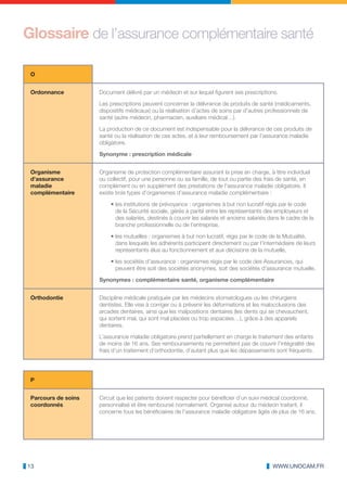 Glossaire de l’assurance complémentaire santé

 O


 Ordonnance          Document délivré par un médecin et sur lequel figurent ses prescriptions.

                     Les prescriptions peuvent concerner la délivrance de produits de santé (médicaments,
                     dispositifs médicaux) ou la réalisation d’actes de soins par d’autres professionnels de
                     santé (autre médecin, pharmacien, auxiliaire médical…).

                     La production de ce document est indispensable pour la délivrance de ces produits de
                     santé ou la réalisation de ces actes, et à leur remboursement par l’assurance maladie
                     obligatoire.

                     Synonyme : prescription médicale


 Organisme           Organisme de protection complémentaire assurant la prise en charge, à titre individuel
 d’assurance         ou collectif, pour une personne ou sa famille, de tout ou partie des frais de santé, en
 maladie             complément ou en supplément des prestations de l’assurance maladie obligatoire. Il
 complémentaire      existe trois types d’organismes d’assurance maladie complémentaire :

                         • les institutions de prévoyance : organismes à but non lucratif régis par le code
                           de la Sécurité sociale, gérés à parité entre les représentants des employeurs et
                           des salariés, destinés à couvrir les salariés et anciens salariés dans le cadre de la
                           branche professionnelle ou de l’entreprise,

                         • les mutuelles : organismes à but non lucratif, régis par le code de la Mutualité,
                           dans lesquels les adhérents participent directement ou par l’intermédiaire de leurs
                           représentants élus au fonctionnement et aux décisions de la mutuelle,

                         • les sociétés d’assurance : organismes régis par le code des Assurances, qui
                           peuvent être soit des sociétés anonymes, soit des sociétés d’assurance mutuelle.

                     Synonymes : complémentaire santé, organisme complémentaire


 Orthodontie         Discipline médicale pratiquée par les médecins stomatologues ou les chirurgiens
                     dentistes. Elle vise à corriger ou à prévenir les déformations et les malocclusions des
                     arcades dentaires, ainsi que les malpositions dentaires (les dents qui se chevauchent,
                     qui sortent mal, qui sont mal placées ou trop espacées…), grâce à des appareils
                     dentaires.

                     L’assurance maladie obligatoire prend partiellement en charge le traitement des enfants
                     de moins de 16 ans. Ses remboursements ne permettent pas de couvrir l’intégralité des
                     frais d’un traitement d’orthodontie, d’autant plus que les dépassements sont fréquents.




 P


 Parcours de soins   Circuit que les patients doivent respecter pour bénéficier d’un suivi médical coordonné,
 coordonnés          personnalisé et être remboursé normalement. Organisé autour du médecin traitant, il
                     concerne tous les bénéficiaires de l’assurance maladie obligatoire âgés de plus de 16 ans.




13                                                                                            WWW.UNOCAM.FR
 