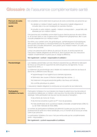 Glossaire de l’assurance complémentaire santé

 Parcours de soins       Est considérée comme étant dans le parcours de soins coordonnés une personne qui :
 coordonnés
                             • a déclaré un médecin traitant auprès de l’assurance maladie obligatoire et
 (suite)                       consulte celui-ci (ou son remplaçant) en première intention,

                             • consulte un autre médecin, appelé « médecin correspondant », auquel elle a été
                               adressée par son médecin traitant.

                         Une personne est considérée comme étant toujours dans le parcours de soins même
                         si, se trouvant dans un cas d’urgence et/ou d’éloignement géographique, elle n’a pas
                         consulté préalablement son médecin traitant.

                         De même, pour certains soins, les gynécologues, ophtalmologues et stomatologues,
                         ainsi que les psychiatres ou neuropsychiatres pour les patients entre 16 et 25 ans,
                         peuvent être consultés directement, sans passer par le médecin traitant. On parle alors
                         d’accès direct autorisé.

                         Lorsqu’une personne est en dehors du parcours de soins, le remboursement de
                         l’assurance maladie obligatoire est diminué et, dans la plupart des cas, l‘assurance
                         maladie complémentaire ne prend pas en charge la différence.

                         Voir également : contrat « responsable et solidaire »


 Parodontologie          Les maladies parodontales sont des infections bactériennes qui affectent et détruisent
                         les tissus qui entourent et supportent les dents (la gencive, les ligaments, l’os qui
                         supporte les dents...).
                         Le traitement de parodontologie vise à rétablir et à maintenir la santé de ces tissus et
                         donne lieu à différents actes tels que :
                             • l’apprentissage d’une hygiène bucco-dentaire rigoureuse,
                             • l’élimination des causes d’infection (détartrage des racines…),
                             • le traitement chirurgical parodontal (greffe) si les tissus sont détruits,
                             • le contrôle périodique du patient.
                         L‘assurance maladie obligatoire ne rembourse qu’une partie de ces traitements.


 Participation           Participation forfaitaire d’un euro laissée à la charge du patient pour tous les actes et
 forfaitaire d’un euro   consultations réalisés par un médecin, ainsi que pour tous les actes de biologie et de
                         radiologie. Cette participation est due par tous les assurés à l’exception :
                             • des enfants de moins de 18 ans,
                             • des femmes enceintes à partir du 6ème mois de grossesse,
                             • et des bénéficiaires de la couverture maladie universelle complémentaire (CMU-C)
                               ou de l’Aide médicale de l’État (AME).
                         Le nombre de participations forfaitaires est plafonné à quatre par jour pour le même
                         professionnel de santé et le même bénéficiaire, et à un montant de 50 euros par année
                         civile et par personne.
                         La participation forfaitaire d’un euro n’est pas remboursée par les complémentaires
                         santé « responsables ».
                         Voir également : contrat responsable et solidaire




14                                                                                                   WWW.UNOCAM.FR
 