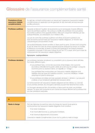 Glossaire de l’assurance complémentaire santé

 Prestations (d’une    Il s’agit des montants remboursés à un assuré par l’organisme d’assurance maladie
 assurance maladie     complémentaire en application de ses garanties (et des éventuels services associés
 complémentaire)       qu’elles prévoient).


 Prothèses auditives   Appareils améliorant l’audition de la personne qui en est équipée. Il existe différents
                       types de prothèses auditives : les contours d’oreille, les prothèses intra-auriculaires,
                       les lunettes auditives et les appareils boîtiers. Elles sont uniquement délivrées par des
                       audioprothésistes, sur prescription d’un médecin ORL.

                       Les prix de vente des prothèses auditives sont libres et souvent supérieurs à la
                       base de remboursement fixée par l’assurance maladie obligatoire, en fonction des
                       caractéristiques de la prothèse choisie.

                       Les audioprothésistes doivent remettre un devis avant la vente. Ce devis doit comporter
                       le prix de vente hors taxe de chaque appareil proposé (indiquant la marque, le modèle,
                       la référence commerciale, la classe, la durée de la garantie) et de chaque prestation
                       d’adaptation proposée. Il doit aussi indiquer le prix net TTC à payer, ainsi que la base de
                       remboursement de l’assurance maladie obligatoire.

                       Synonyme : audioprothèses


 Prothèses dentaires   Les prothèses dentaires remplacent ou consolident une ou plusieurs dents abîmées.
                       Il en existe différents types :
                           • Les prothèses fixes, comme les couronnes et les bridges. Une couronne
                             reconstitue artificiellement la partie visible de la dent pour la protéger. Lorsque la
                             couronne porte sur plusieurs dents, on l’appelle un « bridge ».
                             Les prothèses fixes remboursées par l’assurance maladie obligatoire sont
                             réalisées dans les types de matériaux suivants : couronne métallique, métallo-
                             céramique et céramo-céramique.
                           • Les prothèses amovibles sont des appareils dentaires (« dentiers ») qui peuvent
                             s’enlever, et qui remplacent généralement plusieurs dents.
                       Le remboursement de l’assurance maladie obligatoire est très inférieur au coût réel
                       d’une prothèse dentaire, les chirurgiens-dentistes pouvant fixer librement leurs tarifs.
                       Le chirurgien-dentiste est tenu de remettre un devis avant de poser une prothèse
                       dentaire. Ce devis doit comporter le prix d’achat de chaque élément de la prothèse et le
                       prix des prestations associées.




 R


 Reste à charge        Part des dépenses de santé qui reste à la charge de l’assuré social après le
                       remboursement de l’assurance maladie obligatoire. Il est constitué :
                           • du ticket modérateur,
                           • de l’éventuelle franchise ou participation forfaitaire,
                           • de l’éventuel dépassement d’honoraires.
                       L’assurance maladie complémentaire couvre tout ou partie du reste à charge.




15                                                                                                WWW.UNOCAM.FR
 