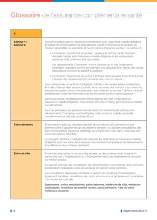 Glossaire de l’assurance complémentaire santé

 S


 Secteur 1 /       Les tarifs pratiqués par les médecins conventionnés avec l’assurance maladie obligatoire
 Secteur 2         et la base de remboursement de cette dernière varient en fonction de la discipline du
                   médecin (généraliste ou spécialiste) et de son secteur d’exercice (secteur 1 ou secteur 2).

                        • Le médecin conventionné de secteur 1 applique le tarif fixé par la convention
                          nationale conclue entre l’assurance maladie obligatoire et les représentants
                          syndicaux de la profession (tarif opposable).

                          Les dépassements d’honoraires ne sont autorisés qu’en cas de demande
                          particulière du patient, comme par exemple, une consultation en dehors des heures
                          habituelles d’ouverture du cabinet du médecin.

                        • Le médecin conventionné de secteur 2 pratique des honoraires libres. Il est autorisé
                          à facturer des dépassements d’honoraires avec « tact et mesure ».

                   Les professionnels de santé ont l’obligation d’afficher « de manière lisible et visible dans
                   leur salle d’attente » leur secteur d’activité, leurs honoraires et le montant d’au moins cinq
                   prestations les plus couramment pratiquées. Les médecins de secteur 2 doivent « donner
                   préalablement toutes les informations sur les honoraires qu’ils comptent pratiquer ».

                   Dans tous les cas, les dépassements d’honoraires ne sont pas remboursés par
                   l’assurance maladie obligatoire, mais peuvent être pris en charge par l’assurance maladie
                   complémentaire.

                   Sauf cas particuliers, les professionnels de santé ont l’interdiction de pratiquer des
                   dépassements d’honoraires aux bénéficiaires de la couverture maladie universelle
                   complémentaire et de l’aide médicale d’Etat.


 Soins dentaires   Ensemble des actes du chirurgien-dentiste qui contribuent à la prévention et aux
                   premiers soins à apporter en cas de problème dentaire : il s’agit des consultations, des
                   soins conservateurs tels que le détartrage ou le traitement d’une carie, mais aussi des
                   soins chirurgicaux essentiels.

                   Le chirurgien-dentiste a l’obligation de respecter les tarifs fixés par l’assurance maladie
                   obligatoire pour ces soins, pour lesquels il ne peut donc pas pratiquer de dépassements
                   (à la différence des prothèses dentaires).


 Soins de ville    Ensemble des prestations de soins dispensées par des professionnels de santé en
                   dehors des cas d’hospitalisation ou d’hébergement dans des établissements de santé
                   ou médico-sociaux.

                   Il s’agit par exemple des consultations en cabinet libéral ou en centre de santé, examens
                   en laboratoire de biologie, actes de radiologie en cabinet, soins dentaires…

                   Les consultations dispensées à l’hôpital en dehors des situations d’hospitalisation
                   (également appelées consultations en « soins externes ») sont généralement considérées
                   comme des soins de ville.

                   Synonymes : soins ambulatoires, soins externes, médecine de ville, médecine
                   ambulatoire, médecine de premier niveau, soins primaires, frais ou soins
                   médicaux courants




16                                                                                            WWW.UNOCAM.FR
 