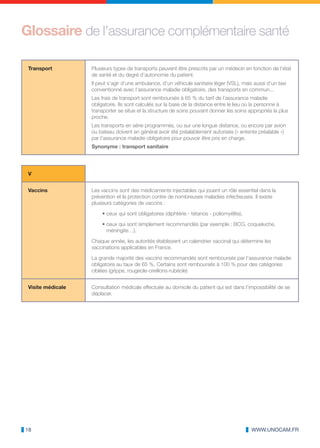 Glossaire de l’assurance complémentaire santé

 Transport         Plusieurs types de transports peuvent être prescrits par un médecin en fonction de l’état
                   de santé et du degré d’autonomie du patient.
                   Il peut s’agir d’une ambulance, d’un véhicule sanitaire léger (VSL), mais aussi d’un taxi
                   conventionné avec l’assurance maladie obligatoire, des transports en commun...
                   Les frais de transport sont remboursés à 65 % du tarif de l’assurance maladie
                   obligatoire. Ils sont calculés sur la base de la distance entre le lieu où la personne à
                   transporter se situe et la structure de soins pouvant donner les soins appropriés la plus
                   proche.
                   Les transports en série programmés, ou sur une longue distance, ou encore par avion
                   ou bateau doivent en général avoir été préalablement autorisés (« entente préalable »)
                   par l’assurance maladie obligatoire pour pouvoir être pris en charge.
                   Synonyme : transport sanitaire




 V


 Vaccins           Les vaccins sont des médicaments injectables qui jouent un rôle essentiel dans la
                   prévention et la protection contre de nombreuses maladies infectieuses. Il existe
                   plusieurs catégories de vaccins :

                       • ceux qui sont obligatoires (diphtérie - tétanos - poliomyélite),

                       • ceux qui sont simplement recommandés (par exemple : BCG, coqueluche,
                         méningite…).

                   Chaque année, les autorités établissent un calendrier vaccinal qui détermine les
                   vaccinations applicables en France.

                   La grande majorité des vaccins recommandés sont remboursés par l’assurance maladie
                   obligatoire au taux de 65 %. Certains sont remboursés à 100 % pour des catégories
                   ciblées (grippe, rougeole-oreillons-rubéole)


 Visite médicale   Consultation médicale effectuée au domicile du patient qui est dans l’impossibilité de se
                   déplacer.




18                                                                                          WWW.UNOCAM.FR
 