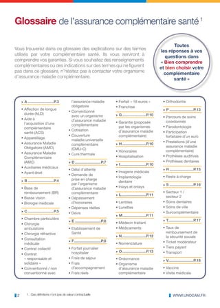 Glossaire de l’assurance complémentaire santé 1

                                                                                                                         Toutes
Vous trouverez dans ce glossaire des explications sur des termes                                                   les réponses à vos
utilisés par votre complémentaire santé. Ils vous serviront à                                                        questions dans
comprendre vos garanties. Si vous souhaitez des renseignements                                                    « Bien comprendre
complémentaires ou des indications sur des termes qui ne figurent                                                 et bien choisir votre
pas dans ce glossaire, n’hésitez pas à contacter votre organisme                                                     complémentaire
d’assurance maladie complémentaire.                                                                                      santé »



     √ A .........................P.3        l’assurance maladie              • Forfait « 18 euros »               • Orthodontie
                                             obligatoire                      • Franchise
     • Affection de longue                                                                                         √ P .......................P.13
                                           • Conventionné
       durée (ALD)                                                            √ G .......................P.10
                                             avec un organisme                                                     • Parcours de soins
     • Aide à                                d’assurance maladie              • Garantie (proposée                   coordonnés
       l’acquisition d’une                   complémentaire
       complémentaire                                                           par les organismes                 • Parodontologie
                                           • Cotisation                         d’assurance maladie                • Participation
       santé (ACS)
                                           • Couverture                         complémentaire)                      forfaitaire d’un euro
     • Appareillage
                                             maladie universelle                                                   • Prestations (d’une
     • Assurance Maladie                     complémentaire                   √ H .......................P.10
       Obligatoire (AMO)                                                                                             assurance maladie
                                             (CMU-C)
                                                                              • Honoraires                           complémentaire)
     • Assurance Maladie                   • Cure thermale
       Complémentaire                                                         • Hospitalisation                    • Prothèses auditives
       (AMC)                               √ D .........................P.7                                        • Prothèses dentaires
                                                                              √ I .........................P.10
     • Auxiliaires médicaux
                                           • Délai d’attente                                                       √ R .......................P.15
     • Ayant droit                                                            • Imagerie médicale
                                           • Demande de
                                                                              • Implantologie                      • Reste à charge
     √ B .........................P.4        prise en charge
                                                                                dentaire
                                             par l’organisme                                                       √ S .......................P.16
     • Base de                               d’assurance maladie              • Inlays et onlays
       remboursement (BR)                    complémentaire                                                        • Secteur 1 /
                                                                              √ L........................P.11        secteur 2
     • Basse vision                        • Dépassement
     • Biologie médicale                     d’honoraires                     • Lentilles                          • Soins dentaires
                                           • Dépenses réelles                 • Lunettes                           • Soins de ville
     √ C .........................P.5      • Devis                                                                 • Surcomplémentaire
                                                                              √ M.......................P.11
     • Chambre particulière                                                                                        √ T........................P.17
                                           √ E .........................P.8   • Médecin traitant
     • Chirurgie
       ambulatoire                         • Etablissement de                 • Médicaments                        • Taux de
     • Chirurgie réfractive                  Santé                                                                   remboursement de
                                                                              √ N .......................P.12        la sécurité sociale
     • Consultation
                                           √ F..........................P.8                                        • Ticket modérateur
       médicale                                                               • Nomenclature
     • Contrat collectif                   • Forfait journalier                                                    • Tiers payant
                                             hospitalier                      √ O .......................P.13      • Transport
     • Contrat
       « responsable et                    • Frais de séjour                  • Ordonnance                         √ V........................P.18
       solidaire »                         • Frais                            • Organisme
     • Conventionné / non                    d’accompagnement                   d’assurance maladie                • Vaccins
       conventionné avec                   • Frais réels                        complémentaire                     • Visite médicale




 2       1. Ces définitions n’ont pas de valeur contractuelle                                                              WWW.UNOCAM.FR
 